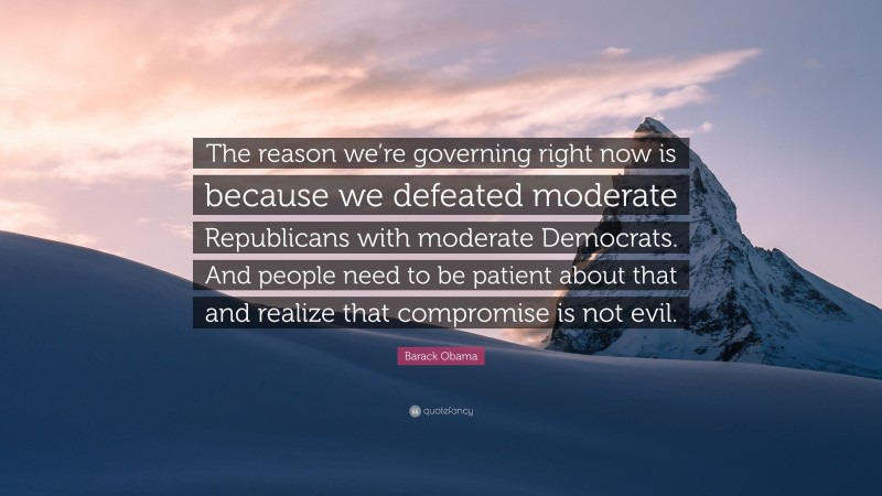 Barack Obama Quote: “The reason we’re governing right now is because we defeated moderate Republicans with moderate Democrats. And people need to be patient about that and realize that compromise is not evil.”
