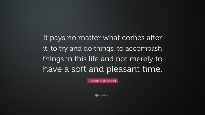Theodore Roosevelt Quote: “It pays no matter what comes after it, to try and do things, to accomplish things in this life and not merely to have a soft and pleasant time.”