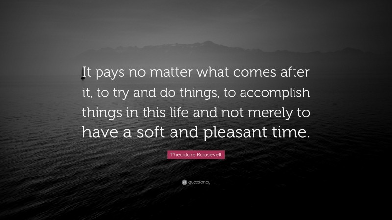 Theodore Roosevelt Quote: “It pays no matter what comes after it, to try and do things, to accomplish things in this life and not merely to have a soft and pleasant time.”