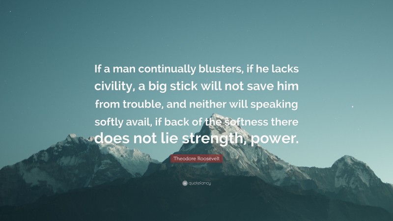 Theodore Roosevelt Quote: “If a man continually blusters, if he lacks civility, a big stick will not save him from trouble, and neither will speaking softly avail, if back of the softness there does not lie strength, power.”