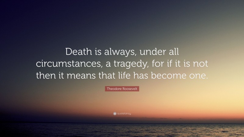 Theodore Roosevelt Quote: “Death is always, under all circumstances, a tragedy, for if it is not then it means that life has become one.”