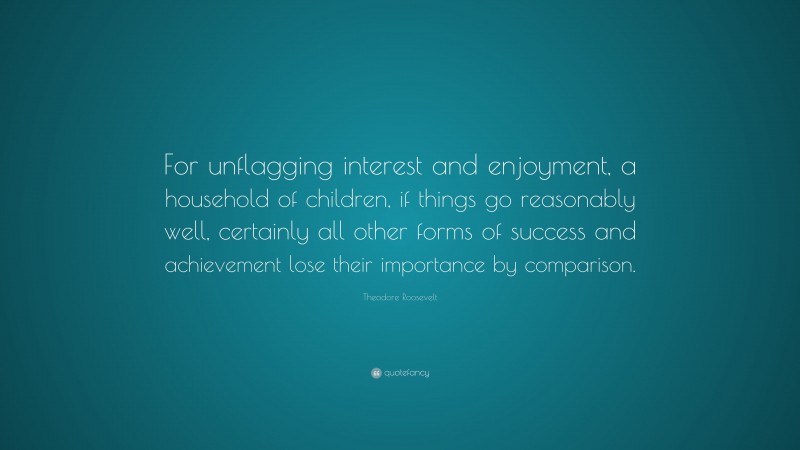 Theodore Roosevelt Quote: “For unflagging interest and enjoyment, a household of children, if things go reasonably well, certainly all other forms of success and achievement lose their importance by comparison.”