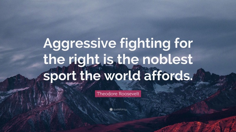 Theodore Roosevelt Quote: “Aggressive fighting for the right is the noblest sport the world affords.”
