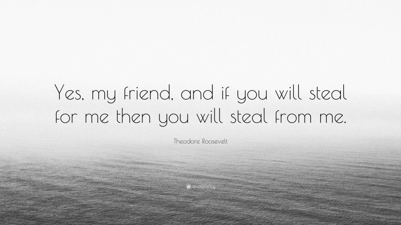 Theodore Roosevelt Quote: “Yes, my friend, and if you will steal for me then you will steal from me.”