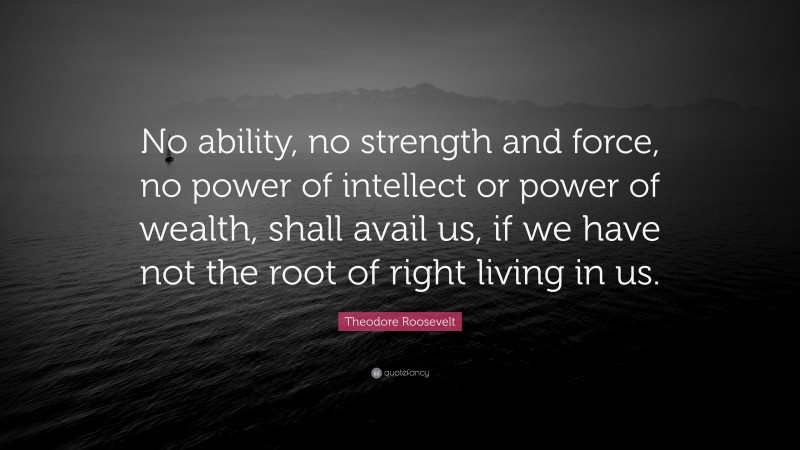 Theodore Roosevelt Quote: “No ability, no strength and force, no power of intellect or power of wealth, shall avail us, if we have not the root of right living in us.”