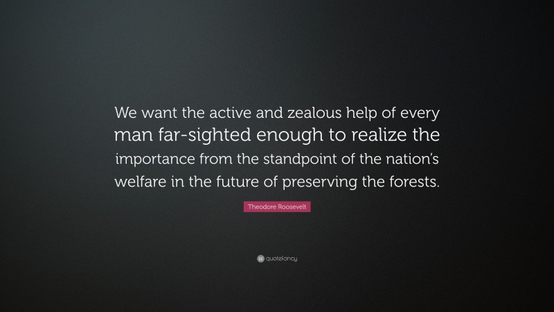 Theodore Roosevelt Quote: “We want the active and zealous help of every man far-sighted enough to realize the importance from the standpoint of the nation’s welfare in the future of preserving the forests.”