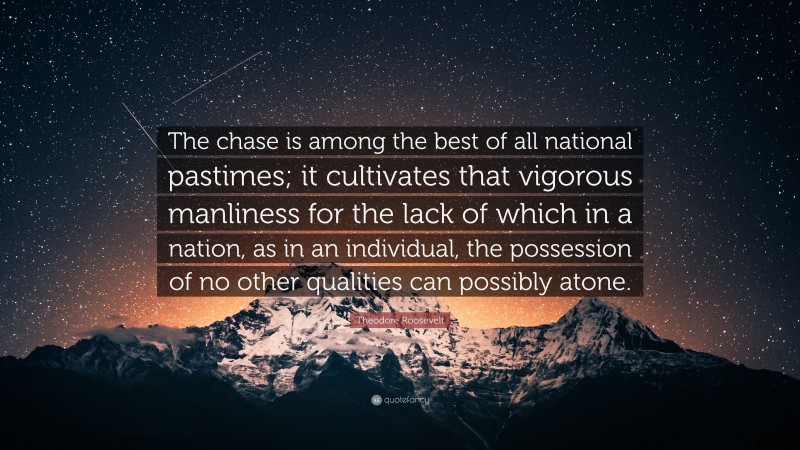Theodore Roosevelt Quote: “The chase is among the best of all national pastimes; it cultivates that vigorous manliness for the lack of which in a nation, as in an individual, the possession of no other qualities can possibly atone.”
