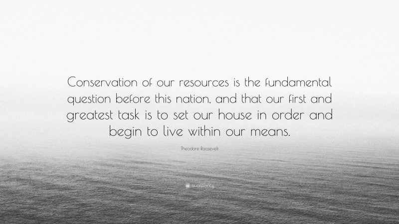 Theodore Roosevelt Quote: “Conservation of our resources is the fundamental question before this nation, and that our first and greatest task is to set our house in order and begin to live within our means.”