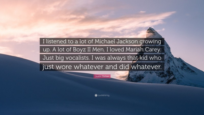 Justin Bieber Quote: “I listened to a lot of Michael Jackson growing up. A lot of Boyz II Men. I loved Mariah Carey. Just big vocalists. I was always that kid who just wore whatever and did whatever.”