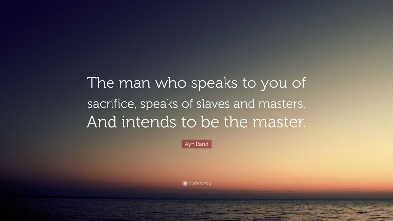 Ayn Rand Quote: “The man who speaks to you of sacrifice, speaks of slaves and masters. And intends to be the master.”