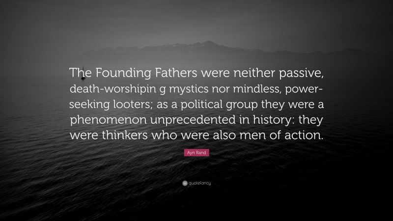 Ayn Rand Quote: “The Founding Fathers were neither passive, death-worshipin g mystics nor mindless, power-seeking looters; as a political group they were a phenomenon unprecedented in history: they were thinkers who were also men of action.”