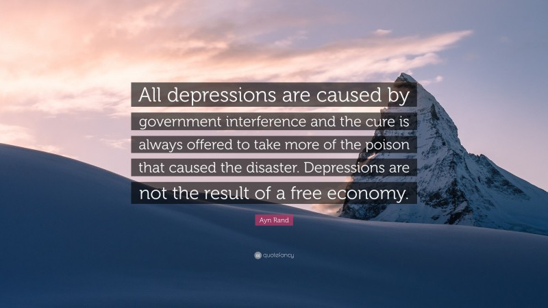 Ayn Rand Quote: “All depressions are caused by government interference and the cure is always offered to take more of the poison that caused the disaster. Depressions are not the result of a free economy.”