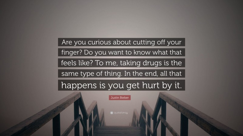 Justin Bieber Quote: “Are you curious about cutting off your finger? Do you want to know what that feels like? To me, taking drugs is the same type of thing. In the end, all that happens is you get hurt by it.”