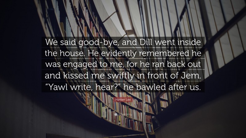 Harper Lee Quote: “We said good-bye, and Dill went inside the house. He evidently remembered he was engaged to me, for he ran back out and kissed me swiftly in front of Jem. “Yawl write, hear?” he bawled after us.”