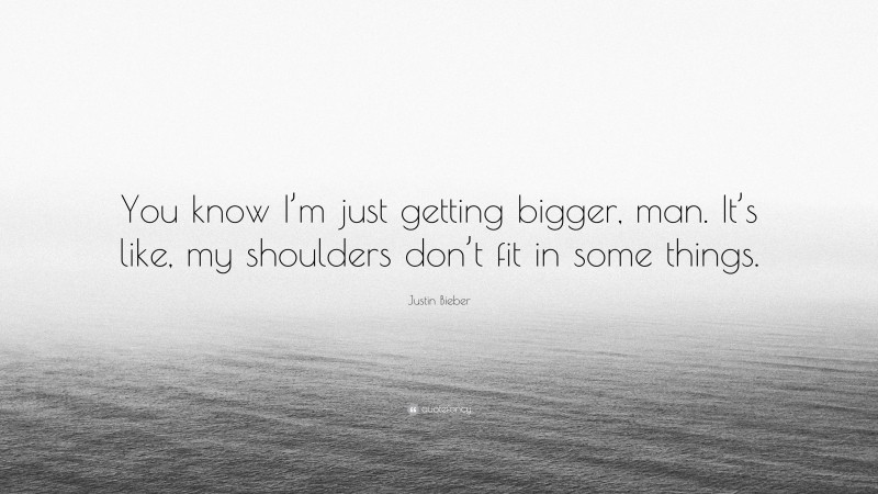 Justin Bieber Quote: “You know I’m just getting bigger, man. It’s like, my shoulders don’t fit in some things.”