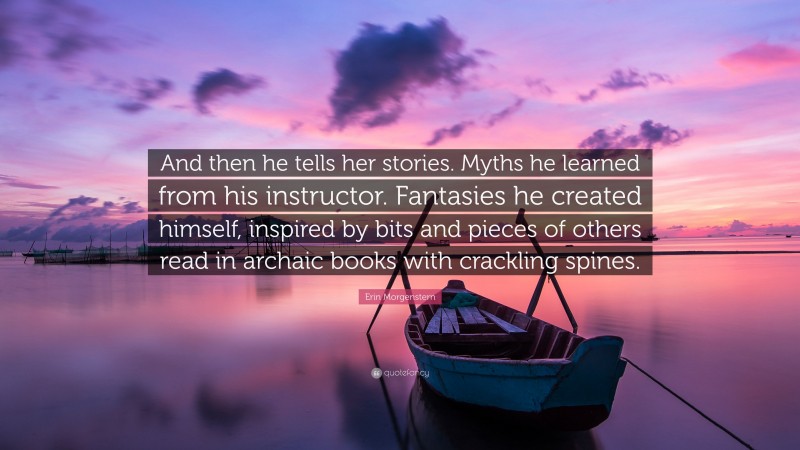 Erin Morgenstern Quote: “And then he tells her stories. Myths he learned from his instructor. Fantasies he created himself, inspired by bits and pieces of others read in archaic books with crackling spines.”