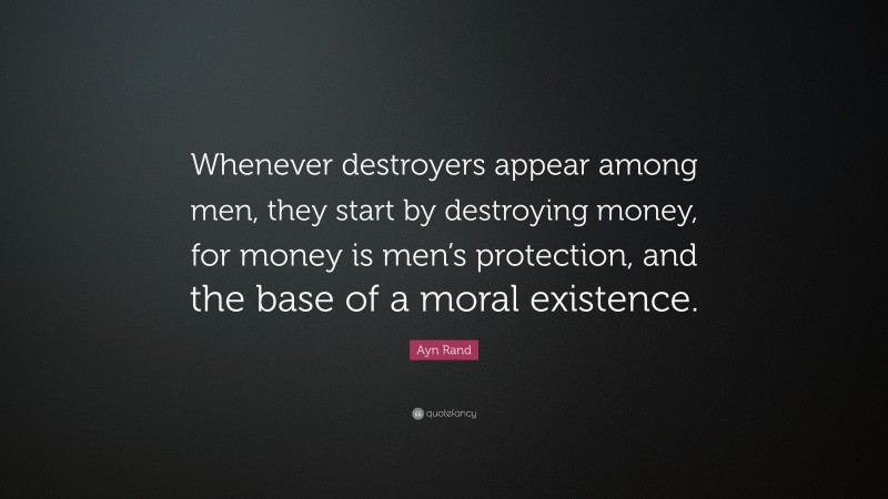 Ayn Rand Quote: “Whenever destroyers appear among men, they start by destroying money, for money is men’s protection, and the base of a moral existence.”