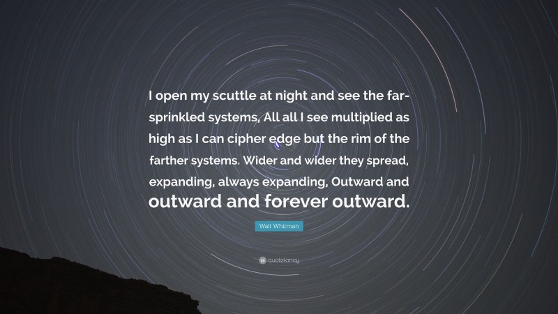 Walt Whitman Quote: “I open my scuttle at night and see the far-sprinkled systems, All all I see multiplied as high as I can cipher edge but the rim of the farther systems. Wider and wider they spread, expanding, always expanding, Outward and outward and forever outward.”
