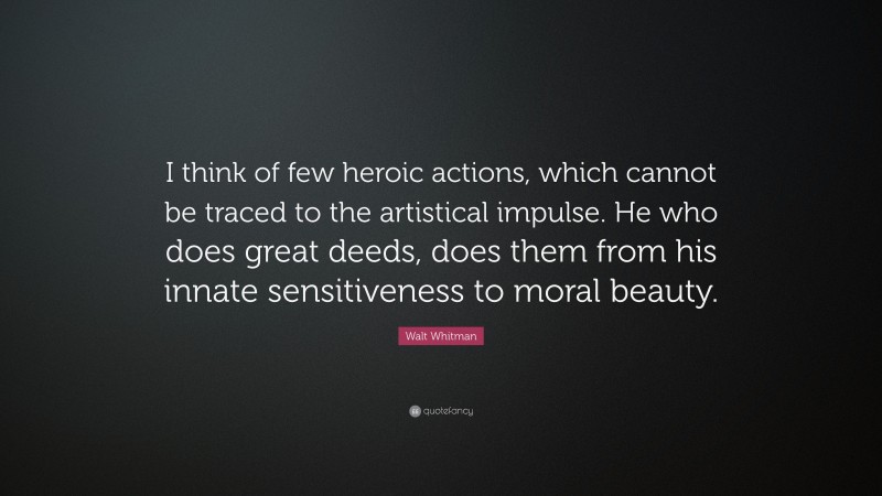 Walt Whitman Quote: “I think of few heroic actions, which cannot be traced to the artistical impulse. He who does great deeds, does them from his innate sensitiveness to moral beauty.”