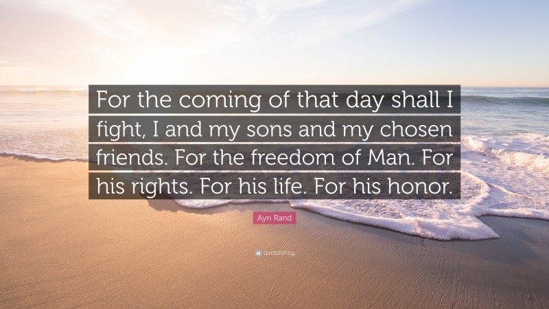Ayn Rand Quote: “For the coming of that day shall I fight, I and my sons and my chosen friends. For the freedom of Man. For his rights. For his life. For his honor.”