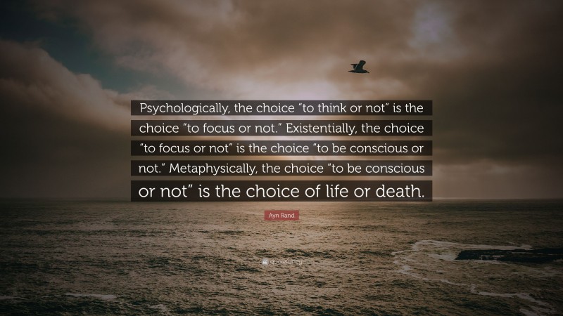 Ayn Rand Quote: “Psychologically, the choice “to think or not” is the choice “to focus or not.” Existentially, the choice “to focus or not” is the choice “to be conscious or not.” Metaphysically, the choice “to be conscious or not” is the choice of life or death.”
