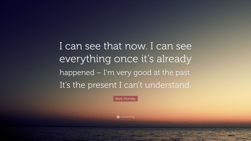 Nick Hornby Quote: “I can see that now. I can see everything once it’s already happened – I’m very good at the past. It’s the present I can’t understand.”