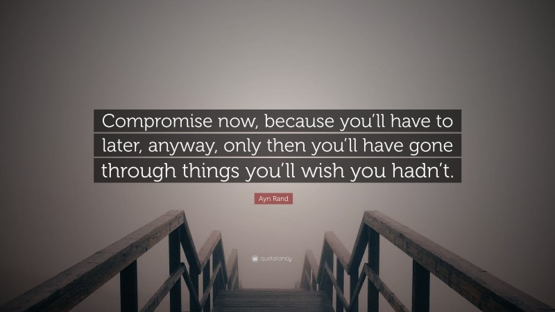 Ayn Rand Quote: “Compromise now, because you’ll have to later, anyway, only then you’ll have gone through things you’ll wish you hadn’t.”