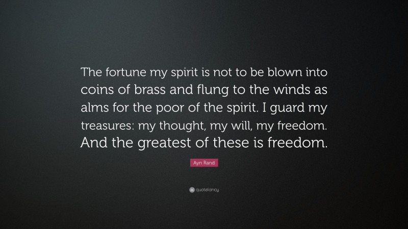 Ayn Rand Quote: “The fortune my spirit is not to be blown into coins of brass and flung to the winds as alms for the poor of the spirit. I guard my treasures: my thought, my will, my freedom. And the greatest of these is freedom.”