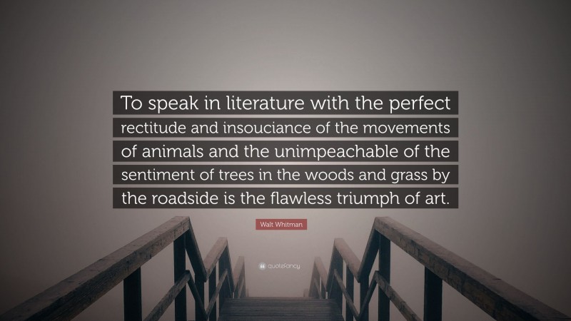 Walt Whitman Quote: “To speak in literature with the perfect rectitude and insouciance of the movements of animals and the unimpeachable of the sentiment of trees in the woods and grass by the roadside is the flawless triumph of art.”