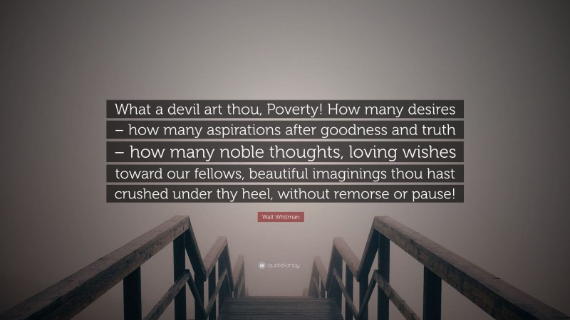 Walt Whitman Quote: “What a devil art thou, Poverty! How many desires – how many aspirations after goodness and truth – how many noble thoughts, loving wishes toward our fellows, beautiful imaginings thou hast crushed under thy heel, without remorse or pause!”