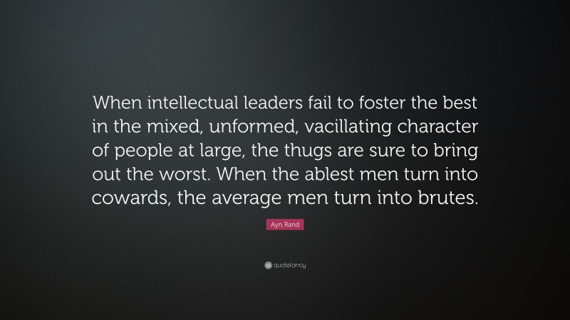 Ayn Rand Quote: “When intellectual leaders fail to foster the best in the mixed, unformed, vacillating character of people at large, the thugs are sure to bring out the worst. When the ablest men turn into cowards, the average men turn into brutes.”