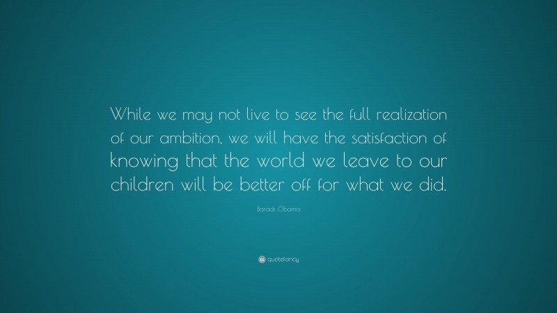 Barack Obama Quote: “While we may not live to see the full realization of our ambition, we will have the satisfaction of knowing that the world we leave to our children will be better off for what we did.”
