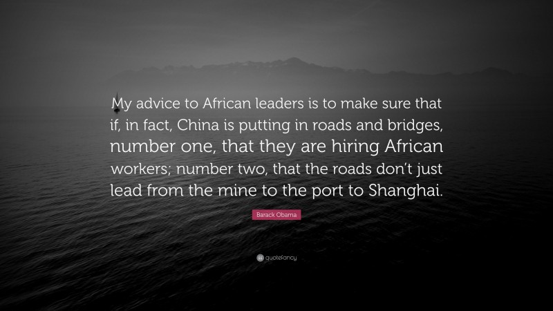 Barack Obama Quote: “My advice to African leaders is to make sure that if, in fact, China is putting in roads and bridges, number one, that they are hiring African workers; number two, that the roads don’t just lead from the mine to the port to Shanghai.”