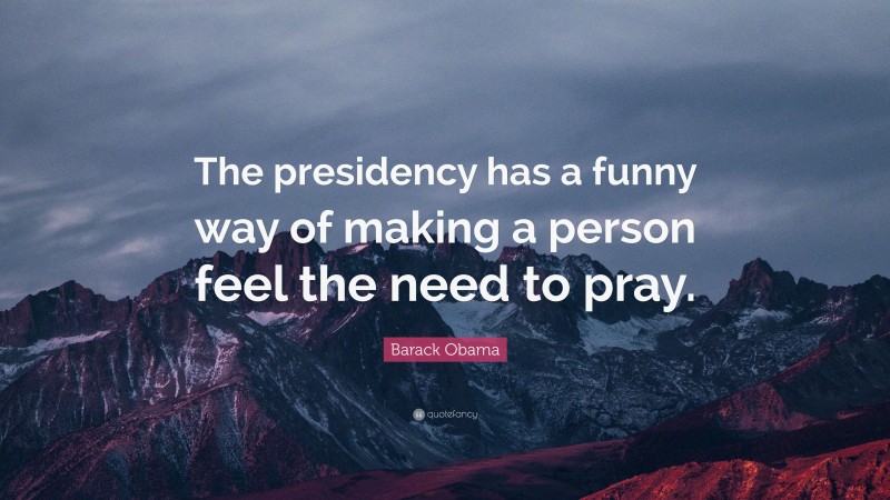 Barack Obama Quote: “The presidency has a funny way of making a person feel the need to pray.”