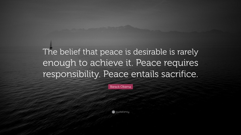 Barack Obama Quote: “The belief that peace is desirable is rarely enough to achieve it. Peace requires responsibility. Peace entails sacrifice.”