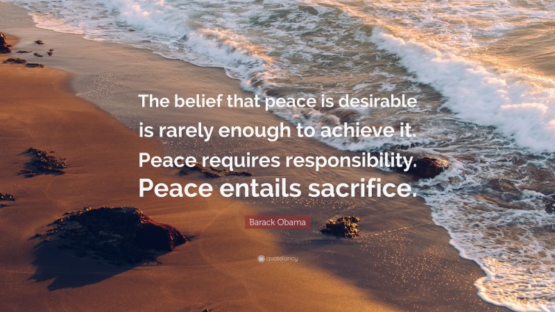 Barack Obama Quote: “The belief that peace is desirable is rarely enough to achieve it. Peace requires responsibility. Peace entails sacrifice.”