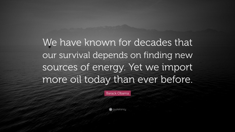 Barack Obama Quote: “We have known for decades that our survival depends on finding new sources of energy. Yet we import more oil today than ever before.”