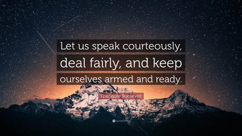 Theodore Roosevelt Quote: “Let us speak courteously, deal fairly, and keep ourselves armed and ready.”