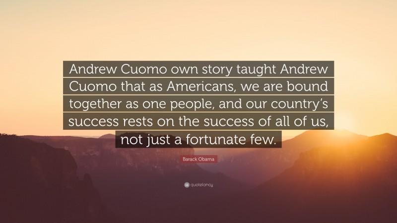 Barack Obama Quote: “Andrew Cuomo own story taught Andrew Cuomo that as Americans, we are bound together as one people, and our country’s success rests on the success of all of us, not just a fortunate few.”