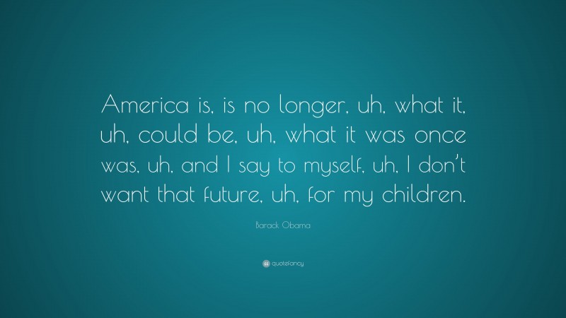 Barack Obama Quote: “America is, is no longer, uh, what it, uh, could be, uh, what it was once was, uh, and I say to myself, uh, I don’t want that future, uh, for my children.”