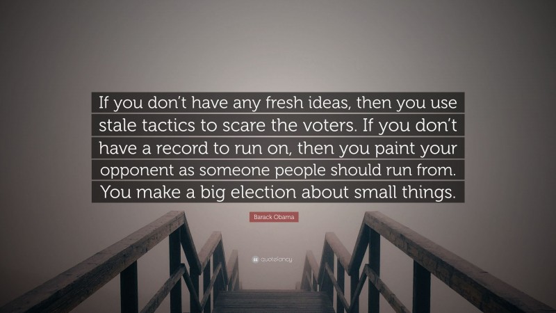 Barack Obama Quote: “If you don’t have any fresh ideas, then you use stale tactics to scare the voters. If you don’t have a record to run on, then you paint your opponent as someone people should run from. You make a big election about small things.”