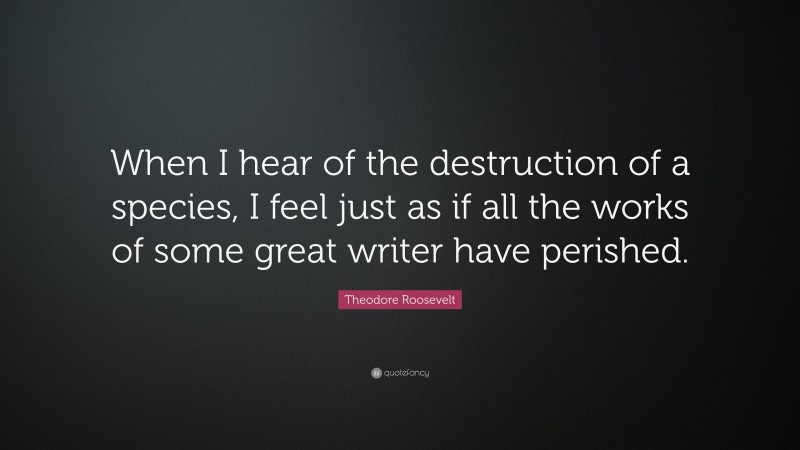 Theodore Roosevelt Quote: “When I hear of the destruction of a species, I feel just as if all the works of some great writer have perished.”