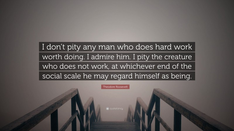 Theodore Roosevelt Quote: “I don’t pity any man who does hard work worth doing. I admire him. I pity the creature who does not work, at whichever end of the social scale he may regard himself as being.”