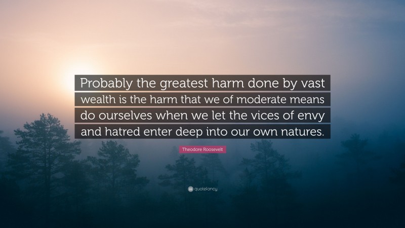 Theodore Roosevelt Quote: “Probably the greatest harm done by vast wealth is the harm that we of moderate means do ourselves when we let the vices of envy and hatred enter deep into our own natures.”