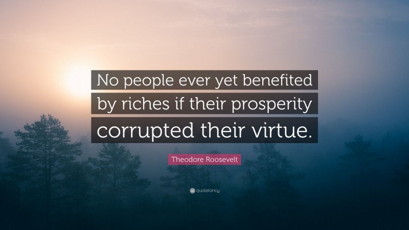 Theodore Roosevelt Quote: “No people ever yet benefited by riches if their prosperity corrupted their virtue.”