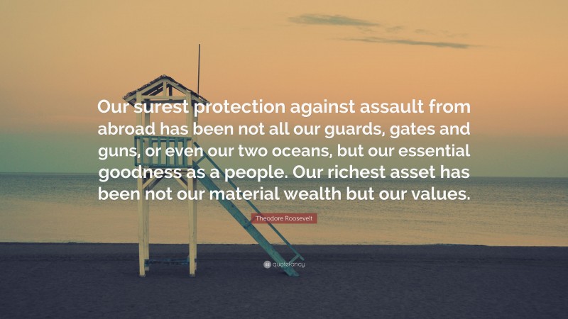 Theodore Roosevelt Quote: “Our surest protection against assault from abroad has been not all our guards, gates and guns, or even our two oceans, but our essential goodness as a people. Our richest asset has been not our material wealth but our values.”