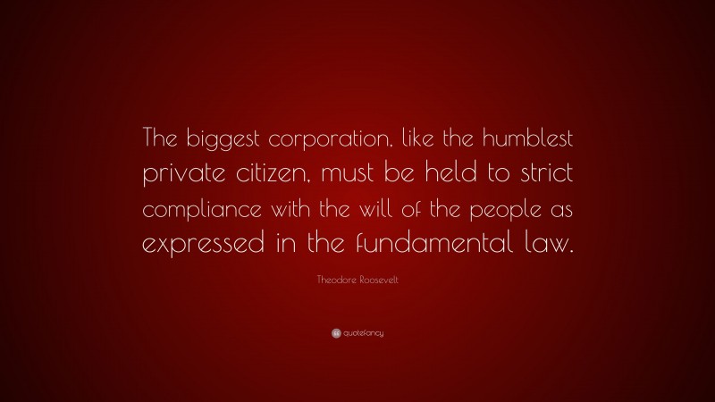 Theodore Roosevelt Quote: “The biggest corporation, like the humblest private citizen, must be held to strict compliance with the will of the people as expressed in the fundamental law.”