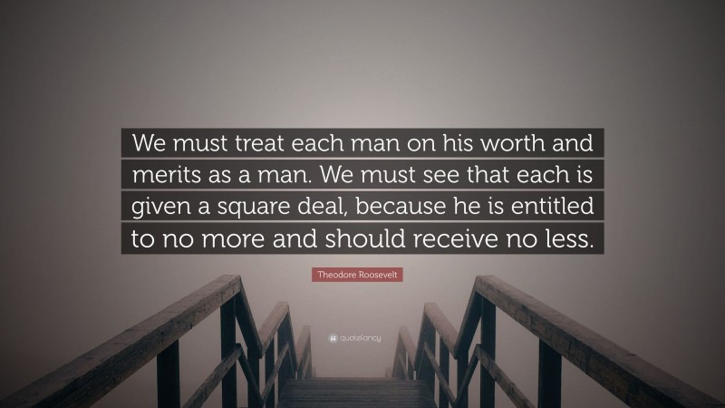 Theodore Roosevelt Quote: “We must treat each man on his worth and merits as a man. We must see that each is given a square deal, because he is entitled to no more and should receive no less.”