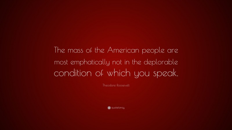 Theodore Roosevelt Quote: “The mass of the American people are most emphatically not in the deplorable condition of which you speak.”
