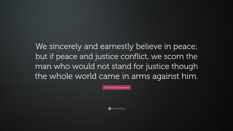 Theodore Roosevelt Quote: “We sincerely and earnestly believe in peace; but if peace and justice conflict, we scorn the man who would not stand for justice though the whole world came in arms against him.”